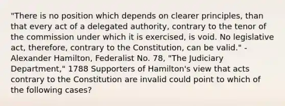 "There is no position which depends on clearer principles, than that every act of a delegated authority, contrary to the tenor of the commission under which it is exercised, is void. No legislative act, therefore, contrary to the Constitution, can be valid." -Alexander Hamilton, Federalist No. 78, "The Judiciary Department," 1788 Supporters of Hamilton's view that acts contrary to the Constitution are invalid could point to which of the following cases?