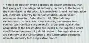 "There is no position which depends on clearer principles, than that every act of a delegated authority, contrary to the tenor of the commission under which it is exercised, is void. No legislative act, therefore, contrary to the Constitution, can be valid." - Alexander Hamilton, Federalist No. 78, "The Judiciary Department", 1788 Which of the following statements best summarizes Hamilton's argument? a. arguments against the adaptation of the Constitution are invalid b. the Supreme Court should have the power of judicial review c. few legislative acts are contrary to the Constitution d. the Constitution delegates ultimate authority to the legislative branch