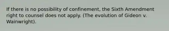 If there is no possibility of confinement, the Sixth Amendment right to counsel does not apply. (The evolution of Gideon v. Wainwright).