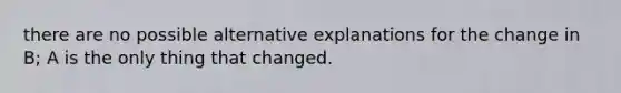 there are no possible alternative explanations for the change in B; A is the only thing that changed.