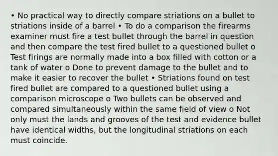 • No practical way to directly compare striations on a bullet to striations inside of a barrel • To do a comparison the firearms examiner must fire a test bullet through the barrel in question and then compare the test fired bullet to a questioned bullet o Test firings are normally made into a box filled with cotton or a tank of water o Done to prevent damage to the bullet and to make it easier to recover the bullet • Striations found on test fired bullet are compared to a questioned bullet using a comparison microscope o Two bullets can be observed and compared simultaneously within the same field of view o Not only must the lands and grooves of the test and evidence bullet have identical widths, but the longitudinal striations on each must coincide.