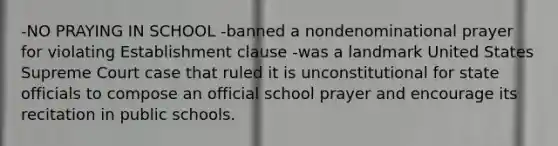 -NO PRAYING IN SCHOOL -banned a nondenominational prayer for violating Establishment clause -was a landmark United States Supreme Court case that ruled it is unconstitutional for state officials to compose an official school prayer and encourage its recitation in public schools.