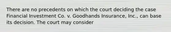 There are no precedents on which the court deciding the case <a href='https://www.questionai.com/knowledge/k5kDBNyitR-financial-investment' class='anchor-knowledge'>financial investment</a> Co. v. Goodhands Insurance, Inc., can base its decision. The court may consider