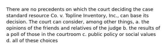 There are no precedents on which the court deciding the case standard resource Co. v. Topline Inventory, Inc., can base its decision. The court can consider, among other things, a. the opinions of the friends and relatives of the judge b. the results of a poll of those in the courtroom c. public policy or social values d. all of these choices