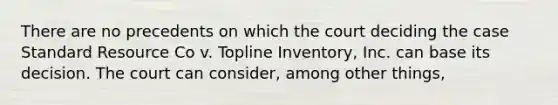 There are no precedents on which the court deciding the case Standard Resource Co v. Topline Inventory, Inc. can base its decision. The court can consider, among other things,