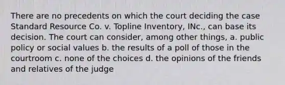 There are no precedents on which the court deciding the case Standard Resource Co. v. Topline Inventory, INc., can base its decision. The court can consider, among other things, a. public policy or social values b. the results of a poll of those in the courtroom c. none of the choices d. the opinions of the friends and relatives of the judge