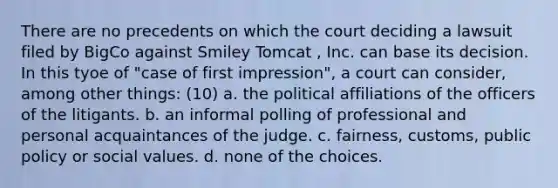 There are no precedents on which the court deciding a lawsuit filed by BigCo against Smiley Tomcat , Inc. can base its decision. In this tyoe of "case of first impression", a court can consider, among other things: (10) a. the political affiliations of the officers of the litigants. b. an informal polling of professional and personal acquaintances of the judge. c. fairness, customs, public policy or social values. d. none of the choices.