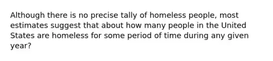 Although there is no precise tally of homeless people, most estimates suggest that about how many people in the United States are homeless for some period of time during any given year?