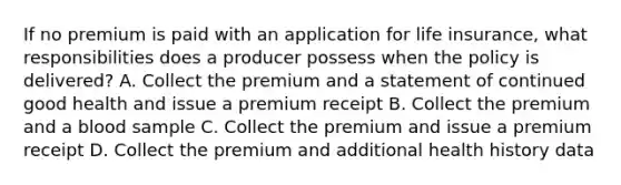 If no premium is paid with an application for life insurance, what responsibilities does a producer possess when the policy is delivered? A. Collect the premium and a statement of continued good health and issue a premium receipt B. Collect the premium and a blood sample C. Collect the premium and issue a premium receipt D. Collect the premium and additional health history data