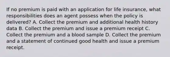 If no premium is paid with an application for life insurance, what responsibilities does an agent possess when the policy is delivered? A. Collect the premium and additional health history data B. Collect the premium and issue a premium receipt C. Collect the premium and a blood sample D. Collect the premium and a statement of continued good health and issue a premium receipt.