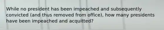 While no president has been impeached and subsequently convicted (and thus removed from office), how many presidents have been impeached and acquitted?