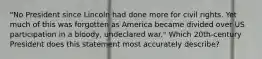 "No President since Lincoln had done more for civil rights. Yet much of this was forgotten as America became divided over US participation in a bloody, undeclared war." Which 20th-century President does this statement most accurately describe?