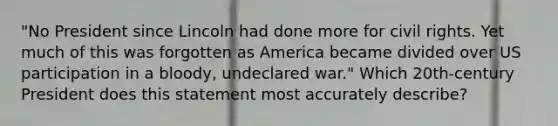 "No President since Lincoln had done more for civil rights. Yet much of this was forgotten as America became divided over US participation in a bloody, undeclared war." Which 20th-century President does this statement most accurately describe?