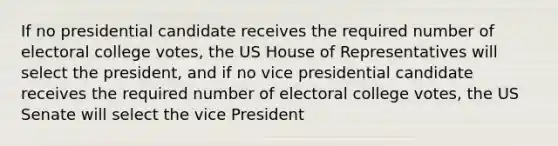 If no presidential candidate receives the required number of electoral college votes, the US House of Representatives will select the president, and if no vice presidential candidate receives the required number of electoral college votes, the US Senate will select the vice President