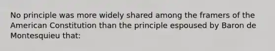 No principle was more widely shared among the framers of the American Constitution than the principle espoused by Baron de Montesquieu that: