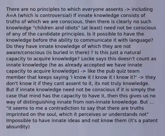 There are no principles to which everyone assents -> including A=A (which is controversial) If innate knowledge consists of truths of which we are conscious, then there is clearly no such knowledge "children and idiots" (at least) need not be conscious of any of the candidate principles. Is it possible to have the knowledge before the ability to communicate it with language? Do they have innate knowledge of which they are not aware/conscious (is buried in there) ? Is this just a natural capacity to acquire knowledge? Locke says this doesn't count as innate knowledge (he as already accepted we have innate capacity to acquire knowledge) -> like the pub quiz team member that keeps saying 'I know it I know it I know it?' -> they don't know it if they cant assent to it, its not truly knowledge. But if innate knowledge need not be conscious if it is simply the case that mind has the capacity to have it, then this gives us no way of distinguishing innate from non-innate knowledge. But ... "it seems to me a contradiction to say that there are truths imprinted on the soul, which it perceives or understands not" Impossible to have innate ideas and not know them (it's a patent absurdity)