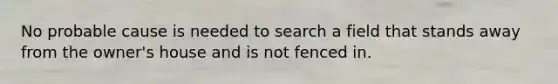 No probable cause is needed to search a field that stands away from the owner's house and is not fenced in.