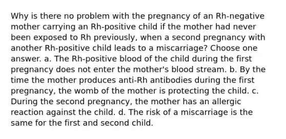 Why is there no problem with the pregnancy of an Rh-negative mother carrying an Rh-positive child if the mother had never been exposed to Rh previously, when a second pregnancy with another Rh-positive child leads to a miscarriage? Choose one answer. a. The Rh-positive blood of the child during the first pregnancy does not enter the mother's blood stream. b. By the time the mother produces anti-Rh antibodies during the first pregnancy, the womb of the mother is protecting the child. c. During the second pregnancy, the mother has an allergic reaction against the child. d. The risk of a miscarriage is the same for the first and second child.