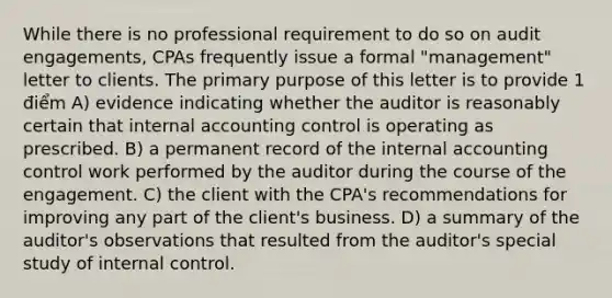 While there is no professional requirement to do so on audit engagements, CPAs frequently issue a formal "management" letter to clients. The primary purpose of this letter is to provide 1 điểm A) evidence indicating whether the auditor is reasonably certain that internal accounting control is operating as prescribed. B) a permanent record of the internal accounting control work performed by the auditor during the course of the engagement. C) the client with the CPA's recommendations for improving any part of the client's business. D) a summary of the auditor's observations that resulted from the auditor's special study of internal control.