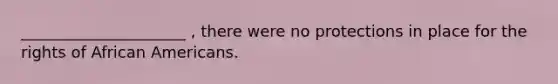 _____________________ , there were no protections in place for the rights of African Americans.