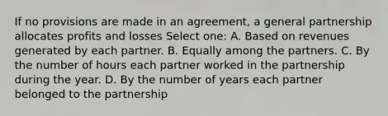 If no provisions are made in an agreement, a general partnership allocates profits and losses Select one: A. Based on revenues generated by each partner. B. Equally among the partners. C. By the number of hours each partner worked in the partnership during the year. D. By the number of years each partner belonged to the partnership