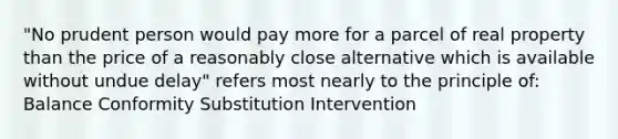 "No prudent person would pay more for a parcel of real property than the price of a reasonably close alternative which is available without undue delay" refers most nearly to the principle of: Balance Conformity Substitution Intervention