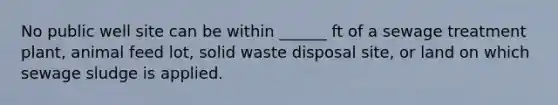 No public well site can be within ______ ft of a sewage treatment plant, animal feed lot, solid waste disposal site, or land on which sewage sludge is applied.