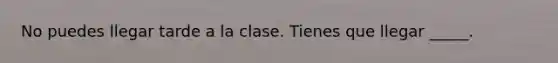 No puedes llegar tarde a la clase. Tienes que llegar _____.