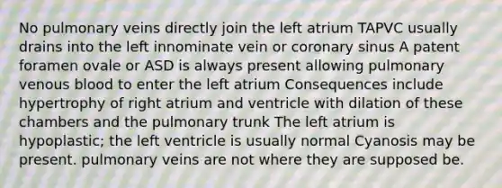 No pulmonary veins directly join the left atrium TAPVC usually drains into the left innominate vein or coronary sinus A patent foramen ovale or ASD is always present allowing pulmonary venous blood to enter the left atrium Consequences include hypertrophy of right atrium and ventricle with dilation of these chambers and the pulmonary trunk The left atrium is hypoplastic; the left ventricle is usually normal Cyanosis may be present. pulmonary veins are not where they are supposed be.