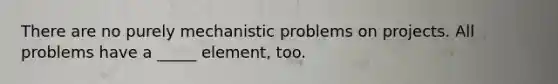 There are no purely mechanistic problems on projects. All problems have a _____ element, too.