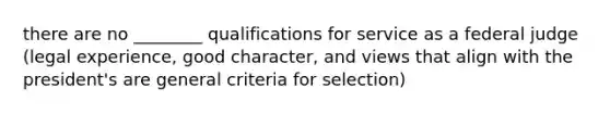 there are no ________ qualifications for service as a federal judge (legal experience, good character, and views that align with the president's are general criteria for selection)