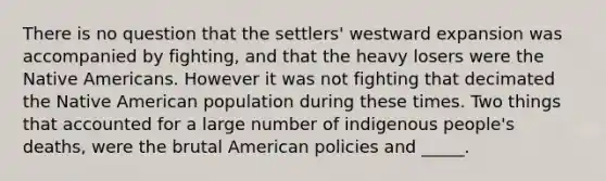 There is no question that the settlers' westward expansion was accompanied by fighting, and that the heavy losers were the <a href='https://www.questionai.com/knowledge/k3QII3MXja-native-americans' class='anchor-knowledge'>native americans</a>. However it was not fighting that decimated the Native American population during these times. Two things that accounted for a large number of indigenous people's deaths, were the brutal American policies and _____.