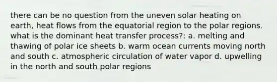 there can be no question from the uneven solar heating on earth, heat flows from the equatorial region to the polar regions. what is the dominant heat transfer process?: a. melting and thawing of polar ice sheets b. warm ocean currents moving north and south c. atmospheric circulation of water vapor d. upwelling in the north and south polar regions