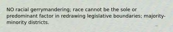 NO racial gerrymandering; race cannot be the sole or predominant factor in redrawing legislative boundaries; majority-minority districts.