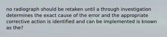 no radiograph should be retaken until a through investigation determines the exact cause of the error and the appropriate corrective action is identified and can be implemented is known as the?