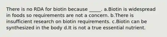 There is no RDA for biotin because _____. a.Biotin is widespread in foods so requirements are not a concern. b.There is insufficient research on biotin requirements. c.Biotin can be synthesized in the body d.It is not a true essential nutrient.