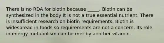 There is no RDA for biotin because _____. Biotin can be synthesized in the body It is not a true essential nutrient. There is insufficient research on biotin requirements. Biotin is widespread in foods so requirements are not a concern. Its role in energy metabolism can be met by another vitamin.