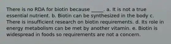 There is no RDA for biotin because _____. a. It is not a true essential nutrient. b. Biotin can be synthesized in the body c. There is insufficient research on biotin requirements. d. Its role in energy metabolism can be met by another vitamin. e. Biotin is widespread in foods so requirements are not a concern.