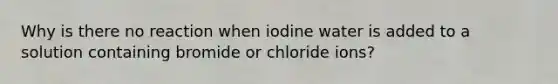 Why is there no reaction when iodine water is added to a solution containing bromide or chloride ions?