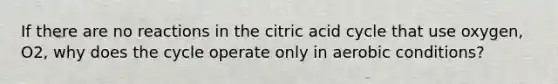 If there are no reactions in the citric acid cycle that use oxygen, O2, why does the cycle operate only in aerobic conditions?