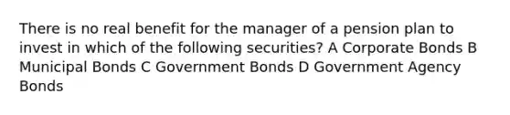 There is no real benefit for the manager of a pension plan to invest in which of the following securities? A Corporate Bonds B Municipal Bonds C Government Bonds D Government Agency Bonds