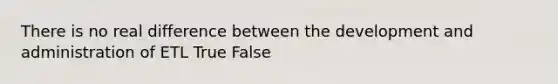 There is no real difference between the development and administration of ETL True False