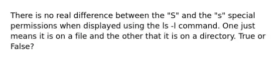 There is no real difference between the "S" and the "s" special permissions when displayed using the ls -l command. One just means it is on a file and the other that it is on a directory. True or False?