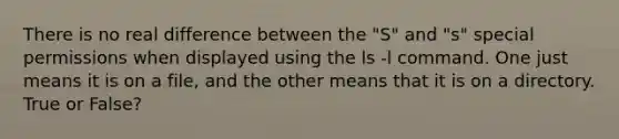 There is no real difference between the "S" and "s" special permissions when displayed using the ls -l command. One just means it is on a file, and the other means that it is on a directory. True or False?