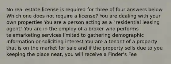 No real estate license is required for three of four answers below. Which one does not require a license? You are dealing with your own properties You are a person acting as a "residential leasing agent" You are in the employ of a broker who performs telemarketing services limited to gathering demographic information or soliciting interest You are a tenant of a property that is on the market for sale and if the property sells due to you keeping the place neat, you will receive a Finder's Fee