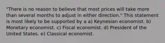 "There is no reason to believe that most prices will take more than several months to adjust in either direction." This statement is most likely to be supported by a a) Keynesian economist. b) Monetary economist. c) Fiscal economist. d) President of the United States. e) Classical economist.