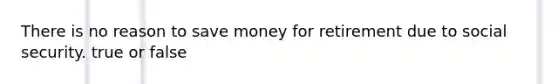 There is no reason to save money for retirement due to social security. true or false