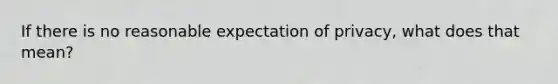 If there is no reasonable expectation of privacy, what does that mean?