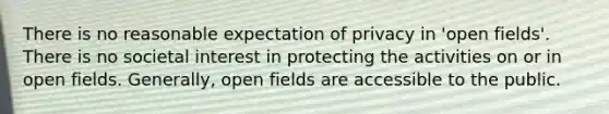 There is no reasonable expectation of privacy in 'open fields'. There is no societal interest in protecting the activities on or in open fields. Generally, open fields are accessible to the public.