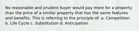 No reasonable and prudent buyer would pay more for a property than the price of a similar property that has the same features and benefits. This is referring to the principle of: a. Competition b. Life Cycle c. Substitution d. Anticipation